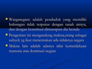  Warganegara: adalah penduduk yang memilikiWarganegara: adalah penduduk yang memiliki
hubungan tidak terputus dengan tanah airnya,hubungan tidak terputus dengan tanah airnya,
dan dengan konstitusi dimanapun dia beradadan dengan konstitusi dimanapun dia berada
 Pengertian ini mengandung makna,orang sebagaiPengertian ini mengandung makna,orang sebagai
subyek yg ikut menentukan ada tidaknya negarasubyek yg ikut menentukan ada tidaknya negara
 Makna lain adalah adanya nilai kemerdekaanMakna lain adalah adanya nilai kemerdekaan
manusia atas dominasi negaramanusia atas dominasi negara
 