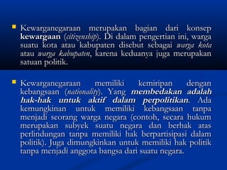  Kewarganegaraan merupakan bagian dari konsepKewarganegaraan merupakan bagian dari konsep
kewargaankewargaan ((citizenshipcitizenship). Di dalam pengertian ini, warga). Di dalam pengertian ini, warga
suatu kota atau kabupaten disebut sebagaisuatu kota atau kabupaten disebut sebagai warga kotawarga kota
atauatau warga kabupatenwarga kabupaten, karena keduanya juga merupakan, karena keduanya juga merupakan
satuan politik.satuan politik.
 Kewarganegaraan memiliki kemiripan denganKewarganegaraan memiliki kemiripan dengan
kebangsaan (kebangsaan (nationalitynationality). Yang). Yang membedakan adalahmembedakan adalah
hak-hak untuk aktif dalam perpolitikanhak-hak untuk aktif dalam perpolitikan. Ada. Ada
kemungkinan untuk memiliki kebangsaan tanpakemungkinan untuk memiliki kebangsaan tanpa
menjadi seorang warga negara (contoh, secara hukummenjadi seorang warga negara (contoh, secara hukum
merupakan subyek suatu negara dan berhak atasmerupakan subyek suatu negara dan berhak atas
perlindungan tanpa memiliki hak berpartisipasi dalamperlindungan tanpa memiliki hak berpartisipasi dalam
politik). Juga dimungkinkan untuk memiliki hak politikpolitik). Juga dimungkinkan untuk memiliki hak politik
tanpa menjadi anggota bangsa dari suatu negara.tanpa menjadi anggota bangsa dari suatu negara.
 