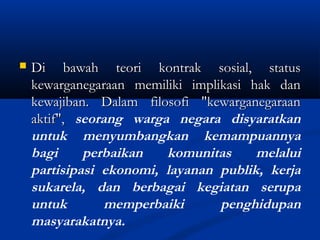  Di bawah teori kontrak sosial, statusDi bawah teori kontrak sosial, status
kewarganegaraan memiliki implikasi hak dankewarganegaraan memiliki implikasi hak dan
kewajiban. Dalam filosofi "kewarganegaraankewajiban. Dalam filosofi "kewarganegaraan
aktif",aktif", seorang warga negara disyaratkan
untuk menyumbangkan kemampuannya
bagi perbaikan komunitas melalui
partisipasi ekonomi, layanan publik, kerja
sukarela, dan berbagai kegiatan serupa
untuk memperbaiki penghidupan
masyarakatnya.
 