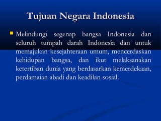 Tujuan Negara IndonesiaTujuan Negara Indonesia
 Melindungi segenap bangsa Indonesia dan
seluruh tumpah darah Indonesia dan untuk
memajukan kesejahteraan umum, mencerdaskan
kehidupan bangsa, dan ikut melaksanakan
ketertiban dunia yang berdasarkan kemerdekaan,
perdamaian abadi dan keadilan sosial.
 
