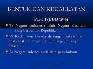 BENTUK DAN KEDAULATANBENTUK DAN KEDAULATAN
Pasal 1 (UUD 1945)Pasal 1 (UUD 1945)
 (1) Negara Indonesia ialah Negara Kesatuan,(1) Negara Indonesia ialah Negara Kesatuan,
yang berbentuk Republik.yang berbentuk Republik.
 (2) Kedaulatan berada di tangan rakyat dan(2) Kedaulatan berada di tangan rakyat dan
dilaksanakan menurut Undang-Undangdilaksanakan menurut Undang-Undang
DasarDasar
 (3) Negara Indonesia adalah negara hukum.(3) Negara Indonesia adalah negara hukum.
 