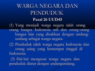 WARGA NEGARA DANWARGA NEGARA DAN
PENDUDUKPENDUDUK
Pasal 26 UUD45Pasal 26 UUD45
(1)(1) Yang menjadi warga negara ialah orangYang menjadi warga negara ialah orang
orang bangsa Indonesia asli dan orang-orangorang bangsa Indonesia asli dan orang-orang
bangsa lain yang disahkan dengan undang-bangsa lain yang disahkan dengan undang-
undang sebagai warga negara.undang sebagai warga negara.
(2)(2) Penduduk ialah warga negara Indonesia danPenduduk ialah warga negara Indonesia dan
orang asing yang bertempat tinggal diorang asing yang bertempat tinggal di
Indonesia.Indonesia.
(3)(3) Hal-hal mengenai warga negara danHal-hal mengenai warga negara dan
penduduk diatur dengan undangundang.penduduk diatur dengan undangundang.
 