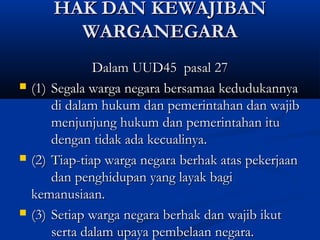 HAK DAN KEWAJIBANHAK DAN KEWAJIBAN
WARGANEGARAWARGANEGARA
Dalam UUD45 pasal 27Dalam UUD45 pasal 27
 (1)(1) Segala warga negara bersamaa kedudukannyaSegala warga negara bersamaa kedudukannya
di dalam hukum dan pemerintahan dan wajibdi dalam hukum dan pemerintahan dan wajib
menjunjung hukum dan pemerintahan itumenjunjung hukum dan pemerintahan itu
dengan tidak ada kecualinya.dengan tidak ada kecualinya.
 (2)(2) Tiap-tiap warga negara berhak atas pekerjaanTiap-tiap warga negara berhak atas pekerjaan
dan penghidupan yang layak bagidan penghidupan yang layak bagi
kemanusiaan.kemanusiaan.
 (3)(3) Setiap warga negara berhak dan wajib ikutSetiap warga negara berhak dan wajib ikut
serta dalam upaya pembelaan negara.serta dalam upaya pembelaan negara.
 