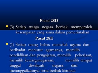 Pasal 28DPasal 28D
 (3)(3) Setiap warga negara berhak memperolehSetiap warga negara berhak memperoleh
kesempatan yang sama dalam pemerintahankesempatan yang sama dalam pemerintahan
Pasal 28EPasal 28E
 (1)(1) Setiap orang bebas memeluk agama danSetiap orang bebas memeluk agama dan
beribadat menurut agamanya, memilihberibadat menurut agamanya, memilih
pendidikan dan pengajaran, memilihpendidikan dan pengajaran, memilih pekerjaan,pekerjaan,
memilih kewarganegaraan,memilih kewarganegaraan, memilih tempatmemilih tempat
tinggal diwilayah negara dantinggal diwilayah negara dan
meninggalkannya, serta berhak kembalimeninggalkannya, serta berhak kembali
 