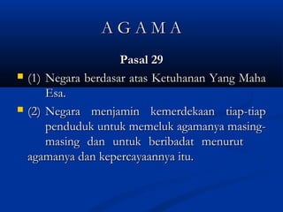 A G A M AA G A M A
Pasal 29Pasal 29
 (1)(1) Negara berdasar atas Ketuhanan Yang MahaNegara berdasar atas Ketuhanan Yang Maha
Esa.Esa.
 (2)(2) Negara menjamin kemerdekaan tiap-tiapNegara menjamin kemerdekaan tiap-tiap
penduduk untuk memeluk agamanya masing-penduduk untuk memeluk agamanya masing-
masing dan untuk beribadat menurutmasing dan untuk beribadat menurut
agamanya dan kepercayaannya itu.agamanya dan kepercayaannya itu.
 