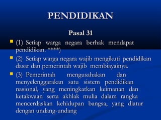 PENDIDIKANPENDIDIKAN
Pasal 31Pasal 31
 (1)(1) Setiap warga negara berhak mendapatSetiap warga negara berhak mendapat
pendidikan. ****)pendidikan. ****)
 (2)(2) Setiap warga negara wajib mengikutiSetiap warga negara wajib mengikuti pendidikanpendidikan
dasar dan pemerintah wajibdasar dan pemerintah wajib membiayainya.membiayainya.
 (3)(3) Pemerintah mengusahakan danPemerintah mengusahakan dan
menyelenggarakan satu sistem pendidikanmenyelenggarakan satu sistem pendidikan
nasional, yang meningkatkan keimanan dannasional, yang meningkatkan keimanan dan
ketakwaan serta akhlak mulia dalam rangkaketakwaan serta akhlak mulia dalam rangka
mencerdaskan kehidupan bangsa, yang diaturmencerdaskan kehidupan bangsa, yang diatur
dengandengan undang-undangundang-undang
 