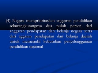 (4) Negara memprioritaskan anggaran pendidikan(4) Negara memprioritaskan anggaran pendidikan
sekurangkurangnya dua puluh persen darisekurangkurangnya dua puluh persen dari
anggaran pendapatan dan belanja negara sertaanggaran pendapatan dan belanja negara serta
dari aggaran pendapatan dan belanja daerahdari aggaran pendapatan dan belanja daerah
untuk memenuhi kebutuhan penyelenggaraanuntuk memenuhi kebutuhan penyelenggaraan
pendidikan nasionalpendidikan nasional
 