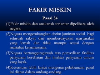 FAKIR MISKINFAKIR MISKIN
Pasal 34Pasal 34
(1)Fakir miskin dan anakanak terlantar dipelihara oleh(1)Fakir miskin dan anakanak terlantar dipelihara oleh
negara.negara.
(2)Negara mengembangkan sistim jaminan sosial bagi(2)Negara mengembangkan sistim jaminan sosial bagi
seluruah rakyat dan memberdayakan masyarakatseluruah rakyat dan memberdayakan masyarakat
yang lemah dan tidak mampu sesuai denganyang lemah dan tidak mampu sesuai dengan
martabat kemanusiaan.martabat kemanusiaan.
(3)Negara bertanggungjawab atas penyediaan fasilitas(3)Negara bertanggungjawab atas penyediaan fasilitas
pelayanan kesehatan dan fasilitas pelayanan umumpelayanan kesehatan dan fasilitas pelayanan umum
yang layak.yang layak.
(4)Ketentuan lebih lanjut mengenai pelaksanaan pasal(4)Ketentuan lebih lanjut mengenai pelaksanaan pasal
ini diatur dalamini diatur dalam undang-undangundang-undang
 