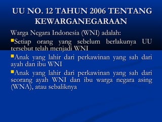 UU NO. 12 TAHUN 2006 TENTANGUU NO. 12 TAHUN 2006 TENTANG
KEWARGANEGARAANKEWARGANEGARAAN
Warga Negara Indonesia (WNI) adalah:Warga Negara Indonesia (WNI) adalah:
Setiap orang yang sebelum berlakunya UUSetiap orang yang sebelum berlakunya UU
tersebut telah menjadi WNItersebut telah menjadi WNI
Anak yang lahir dari perkawinan yang sah dariAnak yang lahir dari perkawinan yang sah dari
ayah dan ibu WNIayah dan ibu WNI
Anak yang lahir dari perkawinan yang sah dariAnak yang lahir dari perkawinan yang sah dari
seorang ayah WNI dan ibu warga negara asingseorang ayah WNI dan ibu warga negara asing
(WNA), atau sebaliknya(WNA), atau sebaliknya
 