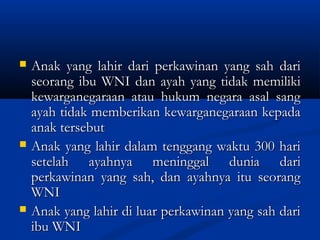  Anak yang lahir dari perkawinan yang sah dariAnak yang lahir dari perkawinan yang sah dari
seorang ibu WNI dan ayah yang tidak memilikiseorang ibu WNI dan ayah yang tidak memiliki
kewarganegaraan atau hukum negara asal sangkewarganegaraan atau hukum negara asal sang
ayah tidak memberikan kewarganegaraan kepadaayah tidak memberikan kewarganegaraan kepada
anak tersebutanak tersebut
 Anak yang lahir dalam tenggang waktu 300 hariAnak yang lahir dalam tenggang waktu 300 hari
setelah ayahnya meninggal dunia darisetelah ayahnya meninggal dunia dari
perkawinan yang sah, dan ayahnya itu seorangperkawinan yang sah, dan ayahnya itu seorang
WNIWNI
 Anak yang lahir di luar perkawinan yang sah dariAnak yang lahir di luar perkawinan yang sah dari
ibu WNIibu WNI
 