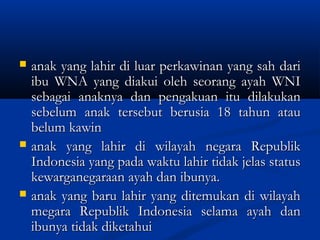  anak yang lahir di luar perkawinan yang sah darianak yang lahir di luar perkawinan yang sah dari
ibu WNA yang diakui oleh seorang ayah WNIibu WNA yang diakui oleh seorang ayah WNI
sebagai anaknya dan pengakuan itu dilakukansebagai anaknya dan pengakuan itu dilakukan
sebelum anak tersebut berusia 18 tahun atausebelum anak tersebut berusia 18 tahun atau
belum kawinbelum kawin
 anak yang lahir di wilayah negara Republikanak yang lahir di wilayah negara Republik
Indonesia yang pada waktu lahir tidak jelas statusIndonesia yang pada waktu lahir tidak jelas status
kewarganegaraan ayah dan ibunya.kewarganegaraan ayah dan ibunya.
 anak yang baru lahir yang ditemukan di wilayahanak yang baru lahir yang ditemukan di wilayah
megara Republik Indonesia selama ayah danmegara Republik Indonesia selama ayah dan
ibunya tidak diketahuiibunya tidak diketahui
 