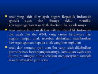 anak yang lahir di wilayah negara Republik Indonesiaanak yang lahir di wilayah negara Republik Indonesia
apabila ayah dan ibunya tidak memilikiapabila ayah dan ibunya tidak memiliki
kewarganegaraan atau tidak diketahui keberadaannyakewarganegaraan atau tidak diketahui keberadaannya
 anak yang dilahirkan di luar wilayah Republik Indonesiaanak yang dilahirkan di luar wilayah Republik Indonesia
dari ayah dan ibu WNI, yang karena ketentuan daridari ayah dan ibu WNI, yang karena ketentuan dari
negara tempat anak tersebut dilahirkan memberikannegara tempat anak tersebut dilahirkan memberikan
kewarganegaraan kepada anak yang bersangkutankewarganegaraan kepada anak yang bersangkutan
 anak dari seorang ayah atau ibu yang telah dikabulkananak dari seorang ayah atau ibu yang telah dikabulkan
permohonan kewarganegaraannya, kemudian ayah ataupermohonan kewarganegaraannya, kemudian ayah atau
ibunya meninggal dunia sebelum mengucapkan sumpahibunya meninggal dunia sebelum mengucapkan sumpah
atau menyatakan janji setia.atau menyatakan janji setia.
 