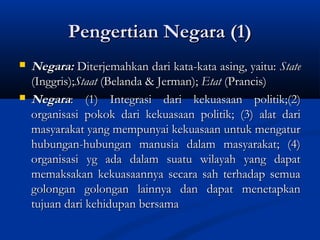 Pengertian Negara (1)Pengertian Negara (1)
 Negara:Negara: Diterjemahkan dari kata-kata asing, yaitu:Diterjemahkan dari kata-kata asing, yaitu: StateState
(Inggris);(Inggris);StaatStaat (Belanda & Jerman);(Belanda & Jerman); EtatEtat (Prancis)(Prancis)
 NegaraNegara: (1) Integrasi dari kekuasaan politik;(2): (1) Integrasi dari kekuasaan politik;(2)
organisasi pokok dari kekuasaan politik; (3) alat dariorganisasi pokok dari kekuasaan politik; (3) alat dari
masyarakat yang mempunyai kekuasaan untuk mengaturmasyarakat yang mempunyai kekuasaan untuk mengatur
hubungan-hubungan manusia dalam masyarakat; (4)hubungan-hubungan manusia dalam masyarakat; (4)
organisasi yg ada dalam suatu wilayah yang dapatorganisasi yg ada dalam suatu wilayah yang dapat
memaksakan kekuasaannya secara sah terhadap semuamemaksakan kekuasaannya secara sah terhadap semua
golongan golongan lainnya dan dapat menetapkangolongan golongan lainnya dan dapat menetapkan
tujuan dari kehidupan bersamatujuan dari kehidupan bersama
 