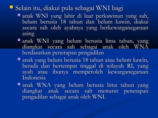  Selain itu, diakui pula sebagai WNI bagiSelain itu, diakui pula sebagai WNI bagi
 anak WNI yang lahir di luar perkawinan yang sah,anak WNI yang lahir di luar perkawinan yang sah,
belum berusia 18 tahun dan belum kawin, diakuibelum berusia 18 tahun dan belum kawin, diakui
secara sah oleh ayahnya yang berkewarganegaraansecara sah oleh ayahnya yang berkewarganegaraan
asingasing
 anak WNI yang belum berusia lima tahun, yanganak WNI yang belum berusia lima tahun, yang
diangkat secara sah sebagai anak oleh WNAdiangkat secara sah sebagai anak oleh WNA
berdasarkan penetapan pengadilanberdasarkan penetapan pengadilan
 anak yang belum berusia 18 tahun atau belum kawin,anak yang belum berusia 18 tahun atau belum kawin,
berada dan bertempat tinggal di wilayah RI, yangberada dan bertempat tinggal di wilayah RI, yang
ayah atau ibunya memperoleh kewarganegaraanayah atau ibunya memperoleh kewarganegaraan
IndonesiaIndonesia
 anak WNA yang belum berusia lima tahun yanganak WNA yang belum berusia lima tahun yang
diangkat anak secara sah menurut penetapandiangkat anak secara sah menurut penetapan
pengadilan sebagai anak oleh WNI.pengadilan sebagai anak oleh WNI.
 
