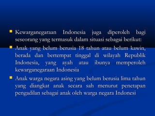  Kewarganegaraan Indonesia juga diperoleh bagiKewarganegaraan Indonesia juga diperoleh bagi
seseorang yang termasuk dalam situasi sebagai berikut:seseorang yang termasuk dalam situasi sebagai berikut:
 Anak yang belum berusia 18 tahun atau belum kawin,Anak yang belum berusia 18 tahun atau belum kawin,
berada dan bertempat tinggal di wilayah Republikberada dan bertempat tinggal di wilayah Republik
Indonesia, yang ayah atau ibunya memperolehIndonesia, yang ayah atau ibunya memperoleh
kewarganegaraan Indonesiakewarganegaraan Indonesia
 Anak warga negara asing yang belum berusia lima tahunAnak warga negara asing yang belum berusia lima tahun
yang diangkat anak secara sah menurut penetapanyang diangkat anak secara sah menurut penetapan
pengadilan sebagai anak oleh warga negara Indonesipengadilan sebagai anak oleh warga negara Indonesi
 