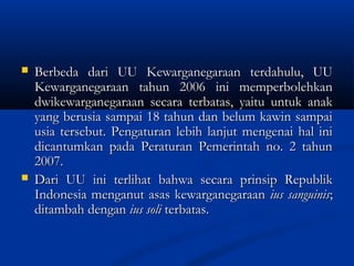  Berbeda dari UU Kewarganegaraan terdahulu, UUBerbeda dari UU Kewarganegaraan terdahulu, UU
Kewarganegaraan tahun 2006 ini memperbolehkanKewarganegaraan tahun 2006 ini memperbolehkan
dwikewarganegaraan secara terbatas, yaitu untuk anakdwikewarganegaraan secara terbatas, yaitu untuk anak
yang berusia sampai 18 tahun dan belum kawin sampaiyang berusia sampai 18 tahun dan belum kawin sampai
usia tersebut. Pengaturan lebih lanjut mengenai hal iniusia tersebut. Pengaturan lebih lanjut mengenai hal ini
dicantumkan pada Peraturan Pemerintah no. 2 tahundicantumkan pada Peraturan Pemerintah no. 2 tahun
2007.2007.
 Dari UU ini terlihat bahwa secara prinsip RepublikDari UU ini terlihat bahwa secara prinsip Republik
Indonesia menganut asas kewarganegaraanIndonesia menganut asas kewarganegaraan ius sanguinisius sanguinis;;
ditambah denganditambah dengan ius soliius soli terbatas.terbatas.
 