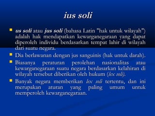 ius soliius soli
 us solius soli atauatau jus solijus soli (bahasa Latin "hak untuk wilayah")(bahasa Latin "hak untuk wilayah")
adalah hak mendapatkan kewarganegaraan yang dapatadalah hak mendapatkan kewarganegaraan yang dapat
diperoleh individu berdasarkan tempat lahir di wilayahdiperoleh individu berdasarkan tempat lahir di wilayah
dari suatu negara.dari suatu negara.
 Dia berlawanan dengan jus sanguinis (hak untuk darah).Dia berlawanan dengan jus sanguinis (hak untuk darah).
 Biasanya peraturan perolehan nasionalitas atauBiasanya peraturan perolehan nasionalitas atau
kewarganegaraan suatu negara berdasarkan kelahiran dikewarganegaraan suatu negara berdasarkan kelahiran di
wilayah tersebut diberikan oleh hukum (wilayah tersebut diberikan oleh hukum (lex soli)lex soli)..
 Banyak negara memberikanBanyak negara memberikan lex solilex soli tertentu, dan initertentu, dan ini
merupakan aturan yang paling umum untukmerupakan aturan yang paling umum untuk
memperoleh kewarganegaraan.memperoleh kewarganegaraan.
 