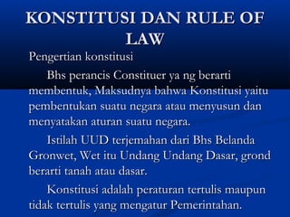 KONSTITUSI DAN RULE OFKONSTITUSI DAN RULE OF
LAWLAW
Pengertian konstitusiPengertian konstitusi
Bhs perancis Constituer ya ng berartiBhs perancis Constituer ya ng berarti
membentuk, Maksudnya bahwa Konstitusi yaitumembentuk, Maksudnya bahwa Konstitusi yaitu
pembentukan suatu negara atau menyusun danpembentukan suatu negara atau menyusun dan
menyatakan aturan suatu negara.menyatakan aturan suatu negara.
Istilah UUD terjemahan dari Bhs BelandaIstilah UUD terjemahan dari Bhs Belanda
Gronwet, Wet itu Undang Undang Dasar, grondGronwet, Wet itu Undang Undang Dasar, grond
berarti tanah atau dasar.berarti tanah atau dasar.
Konstitusi adalah peraturan tertulis maupunKonstitusi adalah peraturan tertulis maupun
tidak tertulis yang mengatur Pemerintahan.tidak tertulis yang mengatur Pemerintahan.
 