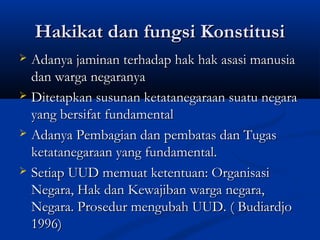 Hakikat dan fungsi KonstitusiHakikat dan fungsi Konstitusi
 Adanya jaminan terhadap hak hak asasi manusiaAdanya jaminan terhadap hak hak asasi manusia
dan warga negaranyadan warga negaranya
 Ditetapkan susunan ketatanegaraan suatu negaraDitetapkan susunan ketatanegaraan suatu negara
yang bersifat fundamentalyang bersifat fundamental
 Adanya Pembagian dan pembatas dan TugasAdanya Pembagian dan pembatas dan Tugas
ketatanegaraan yang fundamental.ketatanegaraan yang fundamental.
 Setiap UUD memuat ketentuan: OrganisasiSetiap UUD memuat ketentuan: Organisasi
Negara, Hak dan Kewajiban warga negara,Negara, Hak dan Kewajiban warga negara,
Negara. Prosedur mengubah UUD. ( BudiardjoNegara. Prosedur mengubah UUD. ( Budiardjo
1996)1996)
 
