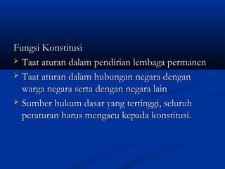 Fungsi KonstitusiFungsi Konstitusi
 Taat aturan dalam pendirian lembaga permanenTaat aturan dalam pendirian lembaga permanen
 Taat aturan dalam hubungan negara denganTaat aturan dalam hubungan negara dengan
warga negara serta dengan negara lainwarga negara serta dengan negara lain
 Sumber hukum dasar yang tertinggi, seluruhSumber hukum dasar yang tertinggi, seluruh
peraturan harus mengacu kepada konstitusi.peraturan harus mengacu kepada konstitusi.
 