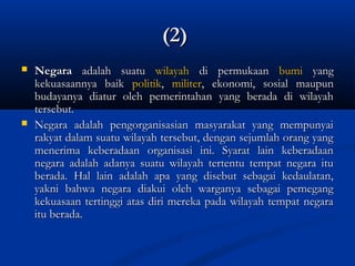 (2)(2)
 NegaraNegara adalah suatuadalah suatu wilayahwilayah di permukaandi permukaan bumibumi yangyang
kekuasaannya baikkekuasaannya baik politikpolitik,, militermiliter, ekonomi, sosial maupun, ekonomi, sosial maupun
budayanya diatur oleh pemerintahan yang berada di wilayahbudayanya diatur oleh pemerintahan yang berada di wilayah
tersebut.tersebut.
 Negara adalah pengorganisasian masyarakat yang mempunyaiNegara adalah pengorganisasian masyarakat yang mempunyai
rakyat dalam suatu wilayah tersebut, dengan sejumlah orang yangrakyat dalam suatu wilayah tersebut, dengan sejumlah orang yang
menerima keberadaan organisasi ini. Syarat lain keberadaanmenerima keberadaan organisasi ini. Syarat lain keberadaan
negara adalah adanya suatu wilayah tertentu tempat negara itunegara adalah adanya suatu wilayah tertentu tempat negara itu
berada. Hal lain adalah apa yang disebut sebagai kedaulatan,berada. Hal lain adalah apa yang disebut sebagai kedaulatan,
yakni bahwa negara diakui oleh warganya sebagai pemegangyakni bahwa negara diakui oleh warganya sebagai pemegang
kekuasaan tertinggi atas diri mereka pada wilayah tempat negarakekuasaan tertinggi atas diri mereka pada wilayah tempat negara
itu berada.itu berada.
 