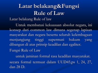 Latar belakang&FungsiLatar belakang&Fungsi
Rule of LawRule of Law
Latar belakang Rule of lawLatar belakang Rule of law
Untuk membatasi kekuasaan absolut negara, iniUntuk membatasi kekuasaan absolut negara, ini
konsep dari common law dimana segenap lapisankonsep dari common law dimana segenap lapisan
masyarakat dan negara beserta seluruh kelembagaanmasyarakat dan negara beserta seluruh kelembagaan
menjungjung tinggi supermasi hukum yangmenjungjung tinggi supermasi hukum yang
dibangun di atas prinsip keadilan dan egaliter.dibangun di atas prinsip keadilan dan egaliter.
Fungsi Rule of LawFungsi Rule of Law
untuk jaminan formal rasa keadilan masyarakat.untuk jaminan formal rasa keadilan masyarakat.
secara formal termuat dalam UUD45,ps 1, 24, 27,secara formal termuat dalam UUD45,ps 1, 24, 27,
dan 28 D.dan 28 D.
 