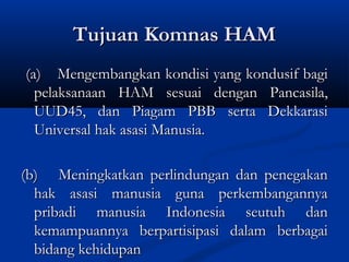 Tujuan Komnas HAMTujuan Komnas HAM
(a)(a) Mengembangkan kondisi yang kondusif bagiMengembangkan kondisi yang kondusif bagi
pelaksanaan HAM sesuai dengan Pancasila,pelaksanaan HAM sesuai dengan Pancasila,
UUD45, dan Piagam PBB serta DekkarasiUUD45, dan Piagam PBB serta Dekkarasi
Universal hak asasi Manusia.Universal hak asasi Manusia.
(b)(b) Meningkatkan perlindungan dan penegakanMeningkatkan perlindungan dan penegakan
hak asasi manusia guna perkembangannyahak asasi manusia guna perkembangannya
pribadi manusia Indonesia seutuh danpribadi manusia Indonesia seutuh dan
kemampuannya berpartisipasi dalam berbagaikemampuannya berpartisipasi dalam berbagai
bidang kehidupanbidang kehidupan
 
