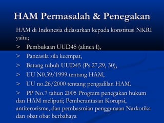 HAM Permasalah & PenegakanHAM Permasalah & Penegakan
HAM di Indonesia didasarkan kepada konstitusi NKRIHAM di Indonesia didasarkan kepada konstitusi NKRI
yaitu;yaitu;
>> Pembukaan UUD45 (alinea I),Pembukaan UUD45 (alinea I),
>> Pancasila sila keempat,Pancasila sila keempat,
>> Batang tubuh UUD45 (Ps.27,29, 30),Batang tubuh UUD45 (Ps.27,29, 30),
>> UU N0.39/1999 tentang HAM,UU N0.39/1999 tentang HAM,
>> UU no.26/2000 tentang pengadilan HAM.UU no.26/2000 tentang pengadilan HAM.
>> PP No.7 tahun 2005 Program penegakan hukumPP No.7 tahun 2005 Program penegakan hukum
dan HAM meliputi; Pemberantasan Korupsi,dan HAM meliputi; Pemberantasan Korupsi,
antiterorisme, dan pembasmian penggunaan Narkotikaantiterorisme, dan pembasmian penggunaan Narkotika
dan obat obat berbahayadan obat obat berbahaya
 