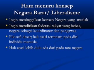 Ham menuru konsepHam menuru konsep
Negara Barat/ LiberalismeNegara Barat/ Liberalisme
 Ingin meninggalkan konsep Negara yang mutlakIngin meninggalkan konsep Negara yang mutlak
 Ingin mendirikan federasi rakyat yang bebas,Ingin mendirikan federasi rakyat yang bebas,
negara sebagai koordinator dan pengawasnegara sebagai koordinator dan pengawas
 Filosofi dasar; hak asasi tertanam pada diriFilosofi dasar; hak asasi tertanam pada diri
individu manusia.individu manusia.
 Hak asasi lebih dulu ada dari pada tata negaraHak asasi lebih dulu ada dari pada tata negara
 