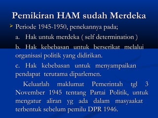 Pemikiran HAM sudah MerdekaPemikiran HAM sudah Merdeka
 Periode 1945-1950, penekannya pada;Periode 1945-1950, penekannya pada;
a.a. Hak untuk merdeka ( self determination )Hak untuk merdeka ( self determination )
b.b. Hak kebebasan untuk berserikat melaluiHak kebebasan untuk berserikat melalui
organisasi politik yang didirikan.organisasi politik yang didirikan.
c.c. Hak kebebasan untuk menyampaikanHak kebebasan untuk menyampaikan
pendapat terutama diparlemen.pendapat terutama diparlemen.
Keluarlah maklumat Pemerintah tgl 3Keluarlah maklumat Pemerintah tgl 3
November 1945 tentang Partai Politik, untukNovember 1945 tentang Partai Politik, untuk
mengatur aliran yg ada dalam masyaakatmengatur aliran yg ada dalam masyaakat
terbentuk sebelum pemilu DPR 1946.terbentuk sebelum pemilu DPR 1946.
 