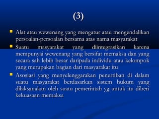 (3)(3)
 Alat atau wewenang yang mengatur atau mengendalikanAlat atau wewenang yang mengatur atau mengendalikan
persoalan-persoalan bersama atas nama masyarakatpersoalan-persoalan bersama atas nama masyarakat
 Suatu masyarakat yang diintegrasikan karenaSuatu masyarakat yang diintegrasikan karena
mempunyai wewenang yang bersifat memaksa dan yangmempunyai wewenang yang bersifat memaksa dan yang
secara sah lebih besar daripada individu atau kelompoksecara sah lebih besar daripada individu atau kelompok
yang merupakan bagian dari masyarakat ituyang merupakan bagian dari masyarakat itu
 Asosiasi yang menyelenggarakan penertiban di dalamAsosiasi yang menyelenggarakan penertiban di dalam
suatu masyarakat berdasarkan sistem hukum yangsuatu masyarakat berdasarkan sistem hukum yang
dilaksanakan oleh suatu pemerintah yg untuk itu diberidilaksanakan oleh suatu pemerintah yg untuk itu diberi
kekuasaan memaksakekuasaan memaksa
 