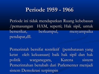Periode 1959 - 1966Periode 1959 - 1966
Periode ini tidak mendapatkan Ruang kebebasanPeriode ini tidak mendapatkan Ruang kebebasan
/pemasungan HAM, seperti; Hak sipil, untuk/pemasungan HAM, seperti; Hak sipil, untuk
berserikat, berkumpul, menyampaikaberserikat, berkumpul, menyampaika
pendapat,dll.pendapat,dll.
Pemerintah bersifat restriktif (pembatasan yangPemerintah bersifat restriktif (pembatasan yang
ketat oleh kekuasaan) baik hak sipil dan hakketat oleh kekuasaan) baik hak sipil dan hak
politik warganegara, Karena sistempolitik warganegara, Karena sistem
Pemerintahan berubah dari Parlementer menjadiPemerintahan berubah dari Parlementer menjadi
sistem Demokrasi terpimpinsistem Demokrasi terpimpin
 