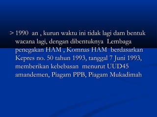 >> 1990 an , kurun waktu ini tidak lagi dam bentuk1990 an , kurun waktu ini tidak lagi dam bentuk
wacana lagi, dengan dibentuknya Lembagawacana lagi, dengan dibentuknya Lembaga
penegakan HAM , Komnas HAM berdasarkanpenegakan HAM , Komnas HAM berdasarkan
Kepres no. 50 tahun 1993, tanggal 7 Juni 1993,Kepres no. 50 tahun 1993, tanggal 7 Juni 1993,
memberikan kebebasan menurut UUD45memberikan kebebasan menurut UUD45
amandemen, Piagam PPB, Piagam Mukadimahamandemen, Piagam PPB, Piagam Mukadimah
 