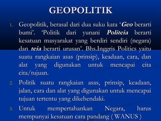 GEOPOLITIKGEOPOLITIK
1.1. Geopolitik, berasal dari dua suku kata ‘Geopolitik, berasal dari dua suku kata ‘GeoGeo berartiberarti
bumi’. ‘Politik dari yunanibumi’. ‘Politik dari yunani PoliteiaPoliteia berartiberarti
kesatuan masyarakat yang berdiri sendiri (negara)kesatuan masyarakat yang berdiri sendiri (negara)
dandan teiateia berarti urusan’. Bhs.Inggris Politics yaituberarti urusan’. Bhs.Inggris Politics yaitu
suatu rangkaian asas (prinsip), keadaan, cara, dansuatu rangkaian asas (prinsip), keadaan, cara, dan
alat yang digunakan untuk mencapai citaalat yang digunakan untuk mencapai cita
cita/tujuan.cita/tujuan.
2.2. Politik suatu rangkaian asas, prinsip, keadaan,Politik suatu rangkaian asas, prinsip, keadaan,
jalan, cara dan alat yang digunakan untuk mencapaijalan, cara dan alat yang digunakan untuk mencapai
tujuan tertentu yang dikehendaki.tujuan tertentu yang dikehendaki.
3.3. Untuk mempertahankan Negara, harusUntuk mempertahankan Negara, harus
mempunyai kesatuan cara pandang ( WANUS )mempunyai kesatuan cara pandang ( WANUS )
 