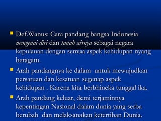  Def.Wanus: Cara pandang bangsa IndonesiaDef.Wanus: Cara pandang bangsa Indonesia
mengenai dirimengenai diri dandan tanah airnyatanah airnya sebagai negarasebagai negara
kepulauan dengan semua aspek kehidupan nyangkepulauan dengan semua aspek kehidupan nyang
beragam.beragam.
 Arah pandangnya ke dalam untuk mewujudkanArah pandangnya ke dalam untuk mewujudkan
persatuan dan kesatuan segenap aspekpersatuan dan kesatuan segenap aspek
kehidupan . Karena kita berbhineka tunggal ika.kehidupan . Karena kita berbhineka tunggal ika.
 Arah pandang keluar, demi terjaminnyaArah pandang keluar, demi terjaminnya
kepentingan Nasional dalam dunia yang serbakepentingan Nasional dalam dunia yang serba
berubah dan melaksanakan ketertiban Dunia.berubah dan melaksanakan ketertiban Dunia.
 
