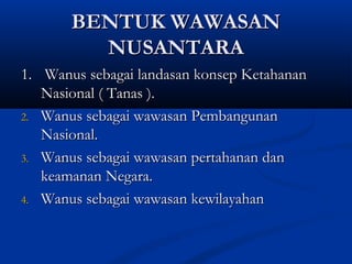 BENTUK WAWASANBENTUK WAWASAN
NUSANTARANUSANTARA
1.1. Wanus sebagai landasan konsep KetahananWanus sebagai landasan konsep Ketahanan
Nasional ( Tanas ).Nasional ( Tanas ).
2.2. Wanus sebagai wawasan PembangunanWanus sebagai wawasan Pembangunan
Nasional.Nasional.
3.3. Wanus sebagai wawasan pertahanan danWanus sebagai wawasan pertahanan dan
keamanan Negara.keamanan Negara.
4.4. Wanus sebagai wawasan kewilayahanWanus sebagai wawasan kewilayahan
 