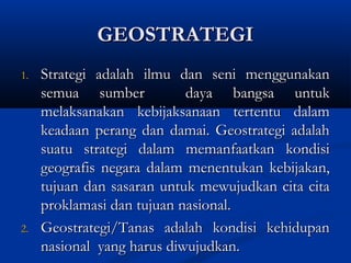 GEOSTRATEGIGEOSTRATEGI
1.1. Strategi adalah ilmu dan seni menggunakanStrategi adalah ilmu dan seni menggunakan
semua sumber daya bangsa untuksemua sumber daya bangsa untuk
melaksanakan kebijaksanaan tertentu dalammelaksanakan kebijaksanaan tertentu dalam
keadaan perang dan damai. Geostrategi adalahkeadaan perang dan damai. Geostrategi adalah
suatu strategi dalam memanfaatkan kondisisuatu strategi dalam memanfaatkan kondisi
geografis negara dalam menentukan kebijakan,geografis negara dalam menentukan kebijakan,
tujuan dan sasaran untuk mewujudkan cita citatujuan dan sasaran untuk mewujudkan cita cita
proklamasi dan tujuan nasional.proklamasi dan tujuan nasional.
2.2. Geostrategi/Tanas adalah kondisi kehidupanGeostrategi/Tanas adalah kondisi kehidupan
nasional yang harus diwujudkan.nasional yang harus diwujudkan.
 