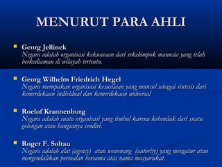 MENURUT PARA AHLIMENURUT PARA AHLI
 Georg JellinekGeorg Jellinek
Negara adalah organisasi kekuasaan dari sekelompok manusia yang telahNegara adalah organisasi kekuasaan dari sekelompok manusia yang telah
berkediaman di wilayah tertentu.berkediaman di wilayah tertentu.
 Georg Wilhelm Friedrich HegelGeorg Wilhelm Friedrich Hegel
Negara merupakan organisasi kesusilaan yang muncul sebagai sintesis dariNegara merupakan organisasi kesusilaan yang muncul sebagai sintesis dari
kemerdekaan individual dan kemerdekaan universalkemerdekaan individual dan kemerdekaan universal
 Roelof KrannenburgRoelof Krannenburg
Negara adalah suatu organisasi yang timbul karena kehendak dari suatuNegara adalah suatu organisasi yang timbul karena kehendak dari suatu
golongan atau bangsanya sendirigolongan atau bangsanya sendiri..
 Roger F. SoltauRoger F. Soltau
Negara adalah alat (agency) atau wewenang (autority) yang mengatur atauNegara adalah alat (agency) atau wewenang (autority) yang mengatur atau
mengendalikan persoalan bersama atas nama masyarakatmengendalikan persoalan bersama atas nama masyarakat..
 