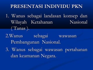 PRESENTASI INDIVIDU PKNPRESENTASI INDIVIDU PKN
1. Wanus sebagai landasan konsep dan1. Wanus sebagai landasan konsep dan
Wilayah Ketahanan NasionalWilayah Ketahanan Nasional
( Tanas ).( Tanas ).
2.Wanus sebagai wawasan2.Wanus sebagai wawasan
Pembangunan Nasional.Pembangunan Nasional.
3. Wanus sebagai wawasan pertahanan3. Wanus sebagai wawasan pertahanan
dan keamanan Negara.dan keamanan Negara.
 