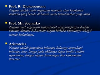  Prof. R. DjokosoetonoProf. R. Djokosoetono
Negara adalah suatu organisasi manusia atau kumpulanNegara adalah suatu organisasi manusia atau kumpulan
manusia yang berada di bawah suatu pemerintahan yang sama.manusia yang berada di bawah suatu pemerintahan yang sama.
 Prof. Mr. SoenarkoProf. Mr. Soenarko
Negara ialah organisasi manyarakat yang mempunyai daerahNegara ialah organisasi manyarakat yang mempunyai daerah
tertentu, dimana kekuasaan negara berlaku sepenuhnya sebagaitertentu, dimana kekuasaan negara berlaku sepenuhnya sebagai
sebuah kedaulatan.sebuah kedaulatan.
 AristotelesAristoteles
Negara adalah perpaduan beberapa keluarga mencakupiNegara adalah perpaduan beberapa keluarga mencakupi
beberapa desa, hingga pada akhirnya dapat berdiri sendiribeberapa desa, hingga pada akhirnya dapat berdiri sendiri
sepenuhnya, dengan tujuan kesenangan dan kehormatansepenuhnya, dengan tujuan kesenangan dan kehormatan
bersama.bersama.
 