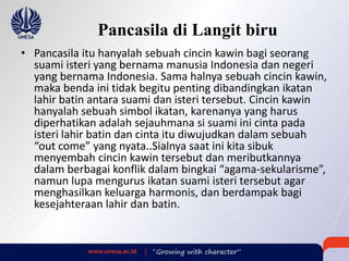 Pancasila di Langit biru
• Pancasila itu hanyalah sebuah cincin kawin bagi seorang
suami isteri yang bernama manusia Indonesia dan negeri
yang bernama Indonesia. Sama halnya sebuah cincin kawin,
maka benda ini tidak begitu penting dibandingkan ikatan
lahir batin antara suami dan isteri tersebut. Cincin kawin
hanyalah sebuah simbol ikatan, karenanya yang harus
diperhatikan adalah sejauhmana si suami ini cinta pada
isteri lahir batin dan cinta itu diwujudkan dalam sebuah
“out come” yang nyata..Sialnya saat ini kita sibuk
menyembah cincin kawin tersebut dan meributkannya
dalam berbagai konflik dalam bingkai “agama-sekularisme”,
namun lupa mengurus ikatan suami isteri tersebut agar
menghasilkan keluarga harmonis, dan berdampak bagi
kesejahteraan lahir dan batin.
 