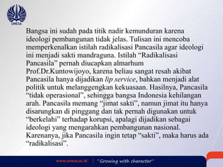 Bangsa ini sudah pada titik nadir kemunduran karena
ideologi pembangunan tidak jelas. Tulisan ini mencoba
memperkenalkan istilah radikalisasi Pancasila agar ideologi
ini menjadi sakti mandraguna. Istilah “Radikalisasi
Pancasila” pernah diucapkan almarhum
Prof.Dr.Kuntowijoyo, karena beliau sangat resah akibat
Pancasila hanya dijadikan lip service, bahkan menjadi alat
politik untuk melanggengkan kekuasaan. Hasilnya, Pancasila
“tidak operasional”, sehingga bangsa Indonesia kehilangan
arah. Pancasila memang “jimat sakti”, namun jimat itu hanya
disarungkan di pinggang dan tak pernah digunakan untuk
“berkelahi” terhadap korupsi, apalagi dijadikan sebagai
ideologi yang mengarahkan pembangunan nasional.
Karenanya, jika Pancasila ingin tetap “sakti”, maka harus ada
“radikalisasi”.
 