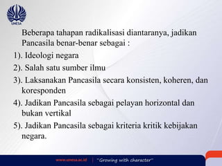 Beberapa tahapan radikalisasi diantaranya, jadikan
Pancasila benar-benar sebagai :
1). Ideologi negara
2). Salah satu sumber ilmu
3). Laksanakan Pancasila secara konsisten, koheren, dan
koresponden
4). Jadikan Pancasila sebagai pelayan horizontal dan
bukan vertikal
5). Jadikan Pancasila sebagai kriteria kritik kebijakan
negara.
 