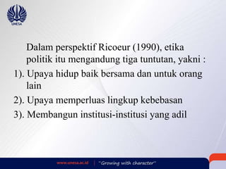 Dalam perspektif Ricoeur (1990), etika
politik itu mengandung tiga tuntutan, yakni :
1). Upaya hidup baik bersama dan untuk orang
lain
2). Upaya memperluas lingkup kebebasan
3). Membangun institusi-institusi yang adil
 