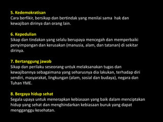 5. Kedemokratisan
Cara berfikir, bersikap dan bertindak yang menilai sama hak dan
kewajiban dirinya dan orang lain.
6. Kepedulian
Sikap dan tindakan yang selalu berupaya mencegah dan memperbaiki
penyimpangan dan kerusakan (manusia, alam, dan tatanan) di sekitar
dirinya.
7. Bertanggung jawab
Sikap dan perilaku seseorang untuk melaksanakan tugas dan
kewajibannya sebagaimana yang seharusnya dia lakukan, terhadap diri
sendiri, masyarakat, lingkungan (alam, sosial dan budaya), negara dan
Tuhan YME.
8. Bergaya hidup sehat
Segala upaya untuk menerapkan kebiasaan yang baik dalam menciptakan
hidup yang sehat dan menghindarkan kebiasaan buruk yang dapat
mengganggu kesehatan.
 