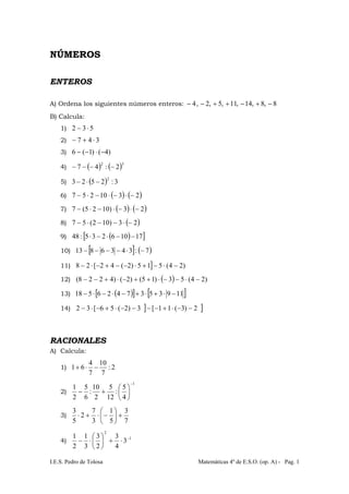 I.E.S. Pedro de Tolosa Matemáticas 4º de E.S.O. (op. A) - Pag. 1
NÚMEROS
ENTEROS
A) Ordena los siguientes números enteros: 8,8,14,11,5,2,4 −+−++−−
B) Calcula:
1) 532 ⋅−
2) 347 ⋅+−
3) )4()1(6 −⋅−−
4) ( ) ( )32
2:47 −−−−
5) ( ) 3:2523
2
−⋅−
6) ( ) ( )2310257 −⋅−⋅−⋅−
7) ( ) ( )23)1025(7 −⋅−⋅−⋅−
8) ( )23)102(57 −⋅−−⋅−
9) ( )[ ]17106235:48 −−⋅−⋅
10) [ ] ( )7:3436813 −⋅−−−−
11) ] )24(515)2(42[28 −⋅−+⋅−−+−⋅−
12) ( ) )24(53)15()2()4228( −⋅−−⋅++−⋅+−−
13) ( )[ ] [ ]1193537426518 −⋅+⋅+−⋅−⋅−
14) ] ]2)3(11[3)2(56[32 −−⋅+−−−−⋅+−⋅−
RACIONALES
A) Calcula:
1) 2:
7
10
7
4
61 −⋅+
2)
1
4
5
:
12
5
2
10
:
6
5
2
1
−
⎟
⎠
⎞
⎜
⎝
⎛
+−
3)
7
3
5
1
3
7
2
5
3
+⎟
⎠
⎞
⎜
⎝
⎛
−⋅+⋅
4) 1
2
3
4
3
2
3
3
1
2
1 −
⋅+⎟
⎠
⎞
⎜
⎝
⎛
⋅−
 