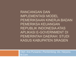 RANCANGAN DAN
IMPLEMENTASI MODEL
PEMERIKSAAN KINERJA BADAN
PEMERIKSA KEUANGAN
REPUBLIK INDONESIA ATAS
APLIKASI E-GOVERNMENT DI
PEMERINTAH DAERAH: STUDI
KASUS KABUPATEN SRAGEN


Oleh: Arie Purwanto | Pembimbing: drs. Haryono,
M.Com
 