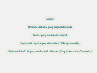 Simpel


                  Memiliki instruksi yang singkat dan jelas


                      Control yang mudah dan simpel


          Cepat untuk dapat segera dimainkan (Pick-up and play)


Mudah untuk di pelajari, susah untuk dikuasai (Easy to learn, hard to master)
 