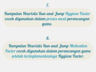 7.
Kumpulan Heuristis Run-and-Jump Hygiene Factor
cocok digunakan dalam proses awal perancangan
                    game.


                      8.
  Kumpulan Heuristis Run-and-Jump Motivation
Factor cocok digunakan dalam perancangan game
    setelah terimplementasinya Hygiene Factor.
 