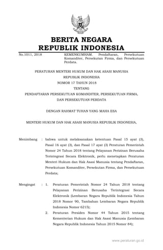 BERITA NEGARA
REPUBLIK INDONESIA
No.1011, 2018 KEMENKUMHAM. Pendaftaran, Persekutuan
Komanditer, Persekutan Firma, dan Persekutuan
Perdata.
PERATURAN MENTERI HUKUM DAN HAK ASASI MANUSIA
REPUBLIK INDONESIA
NOMOR 17 TAHUN 2018XXXX
TENTANG
PENDAFTARAN PERSEKUTUAN KOMANDITER, PERSEKUTUAN FIRMA,
DAN PERSEKUTUAN PERDATA
DENGAN RAHMAT TUHAN YANG MAHA ESA
MENTERI HUKUM DAN HAK ASASI MANUSIA REPUBLIK INDONESIA,
Menimbang : bahwa untuk melaksanakan ketentuan Pasal 15 ayat (3),
Pasal 16 ayat (3), dan Pasal 17 ayat (3) Peraturan Pemerintah
Nomor 24 Tahun 2018 tentang Pelayanan Perizinan Berusaha
Terintegrasi Secara Elektronik, perlu menetapkan Peraturan
Menteri Hukum dan Hak Asasi Manusia tentang Pendaftaran,
Persekutuan Komanditer, Persekutan Firma, dan Persekutuan
Perdata;
Mengingat : 1. Peraturan Pemerintah Nomor 24 Tahun 2018 tentang
Pelayanan Perizinan Berusaha Terintegrasi Secara
Elektronik (Lembaran Negara Republik Indonesia Tahun
2018 Nomor 90, Tambahan Lembaran Negara Republik
Indonesia Nomor 6215);
2. Peraturan Presiden Nomor 44 Tahun 2015 tentang
Kementerian Hukum dan Hak Asasi Manusia (Lembaran
Negara Republik Indonesia Tahun 2015 Nomor 84);
www.peraturan.go.id
 